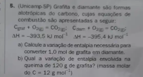 5. (Unicamp SP) Grafita e diamante são formas
alotrópicas do carbono , cujas equaçōes de
combustão são apresentadas a seguir:
C_(grat)+O_(2(g))=CO_(2(g)); C_((llam)+O_(2(g))=CO_(2(g))
Delta H=-393,5kJmol^-1 Delta H=-395,4kJmol^-1
a) Calcule a variação de entalpia necessária para
converter 1.0 mol de grafita em diamante.
b) Qual a variação de entalpia envolvida na
queima de 120 g de grafita ? (massa molar
do C=12gmol^-1)