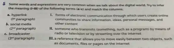 5 Some words and expressions are very common when we talk about the digital world. Try to infer
the meaning (I-III) of the following terms (a-c) and match the columns.
a. hyperlink
(1^st paragraph)
b. social media
(2^nd paragraph)
c. broadcaster
(3^rd paragraph)
I. forms of electronic communication through which users create online
communities to share information, ideas, personal messages, and
other content
II. someone who transmits (something, such as a program) by means of
radio or television or by streaming over the Internet
III. a reference that allows you to move easily between two objects such
as documents, files or pages on the Internet