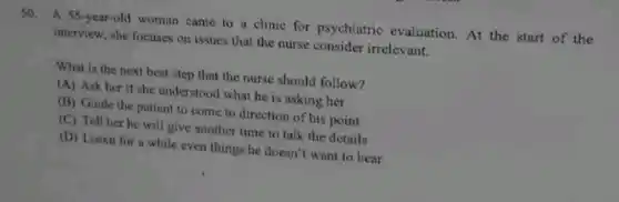 50. A 55-year-old woman came to a clinic for psychiatric evaluation. At the start of the
interview, she focuses on issues that the nurse consider irrelevant.
What is the next best step that the nurse should follow?
(A) Ask her if she understood what he is asking her
(B) Guide the patient to come to direction of his point
(C) Tell her he will give another time to talk the details
(D) Listen for a while even things he doesn't want to hear