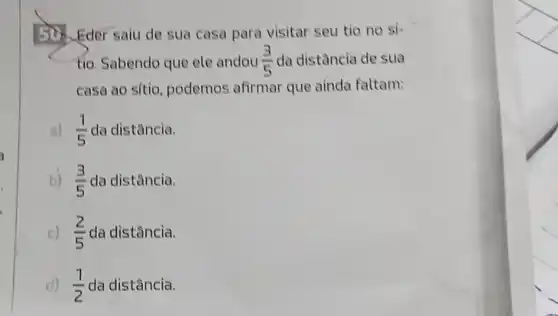 50. Eder saiu de sua casa para visitar seu tio no si
tio. Sabendo que ele andou (3)/(5) da distância de sua
casa ao sitio podemos afirmar que ainda faltam:
a) (1)/(5) da distância.
b) (3)/(5) da distância.
c) (2)/(5) da distância.
d) (1)/(2) da distância.