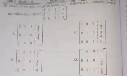 50. Which of the matrices
[} 1&0&6&3 0&1&0&-2 0&0&1&4 ]
given below is the reduced row-echclon form of
the following matrix?
A. [} 0&0&1&(1)/(2) 0&1&0&(3)/(4) 0&0&0&1 ]
C. [} 1&0&0&(1)/(2) 0&1&0&(3)/(4) 0&0&1&0 ]
B. [} 1&0&0&(3)/(4) 0&1&0&(1)/(2) 0&0&1&0 ]
D.
[} 1&0&0&0 0&1&0&(3)/(4) 0&0&1&(1)/(2) ]