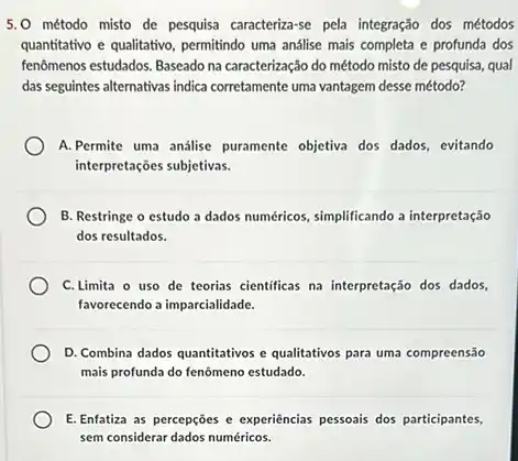 5.0 método misto de pesquisa caracteriza-se pela integração dos métodos
quantitativo e qualitativo, permitindo uma análise mais completa e profunda dos
fenômenos estudados. Baseado na caracterização do método misto de pesquisa, qual
das seguintes alternativas indica corretamente uma vantagem desse método?
A. Permite uma analise puramente objetiva dos dados evitando
interpretações subjetivas.
B. Restringe o estudo a dados numéricos, simplificando a interpretação
dos resultados.
C. Limita o uso de teorias cientificas na interpretação dos dados,
favorecendo a imparcialidade.
D. Combina dados quantitativos e qualitativos para uma compreensão
mais profunda do fenômeno estudado.
E. Enfatiza as percepções e experiências pessoais dos participantes
sem considerar dados numéricos.