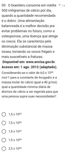 500 miligramas de cálcio por dia,
quando a quantidade recomendada
éo dobro . Uma alimentação
balanceada é a melhor decisão pra
evitar problemas no futuro , como a
osteoporose , uma doença que atinge
os ossos . Ela se caracterize a pela
diminuição substancia I de massa
ossea tornando os ossos frágeis e
mais suscetiveis ; a fraturas.
Disponível em:www.anv isa.gov.br.
Acesso em ; 1 ago . 2012 (adaptado)
Considerando-se o valor de 6,0times 10^23
mol-1 para a constante de Avogadro , e a
massa molar do cálcio igual a 40g/mol
qual a quantidade mínima diária de
átomos de cálcio a ser ingerida para que
uma pessoa supra suas necessidades?
1,5times 10^22
7,5times 10^22
1,5times 10^23
1,5times 10^25
2,5times 10^25
09. 0 brasileiro consome em média in