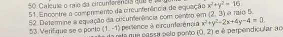 51. Encontre o comprimento da circunferência de equação
x^2+y^2=16
52. Determine a equação da circunferência com centro em
(2,3) e raio 5.
53. Verifique se o ponto (1,-1)
pertence à circunferência
x^2+y^2-2x+4y-4=0
ponto (da reta que passa pelo ponto
(0,2) e é perpendicular ao