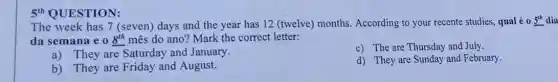 5'1 QUESTION:
The week has 7 (seven) days and the year has 12 (twelve)months. According to your recente studies, qual é 0 5^th dia
da semana e 0 8^th mês do ano? Mark the correct letter:
a) They are Saturday and January.
c) The are Thursday and July.
b) They are Friday and August.
d) They are Sunday and February.