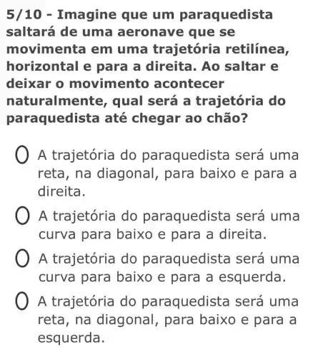 5/10 -Imagine que um paraque dista
saltará de uma aeronave que se
movimenta em uma trajetória retilínea,
horizontal e para a direita. Ao saltar e
deixar o movimento acontecer
naturalmente , qual será a trajetória do
para quedista até chegar ao chão?
A trajetória do paraquedista será uma
reta, na diagonal, para baixo e para a
direita.
A trajetória do paraquedista será uma
curva para baixo e para a direita.
A trajetória do paraquedista será uma
curva para baixo e para a esquerda.
A trajetória do paraquedista será uma