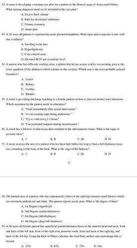 52. A nurse is developing a nursing care plan for a patient in the diuresis stage of Acute renal failure.
What nursing diagnosis needs to be included in the care plan?
A. Excess fluid volume
B. Risk for electrolyte imbalance
C. Urinary retention
D. Acute pain
53. A 15-year-old patient is experiencing acute glomeruloneph ritis. What signs and symptoms is rare with
this condition?
A. Swelling in the face
B . Hyperlipidemia
C. Cola colored urine
D. Elevated BUN and creatinine level
54. A patient who has difficulty voiding urine , explains that he has severe colicky excruciating pain at the
lower quadrant of the abdomen which radiates to the scrotum . Which area is the most probable caliculi
formation?
A. Ureter
B. Kidney
C. Urethra
D. Bladder
55. A nurse is providing discharge teaching to a female patient on how to prevent urinary tract infections.
Which statement by the patient needs re -education?
A. "Void immediately after sexual intercourse."
B. "Avoid wearing tight fitting underwear."
C. "Try to void every 2-3 hours"
D. "Use perfumed tampons during menstruation."
56. A client has a full loss of skin tissue that extended to the subcutaneous tissue. What is the stage of
pressure ulcer?
A. I
B. II
C. III
D. IV
57. A nurse assesses the skin of a patient who has been bed-ridden for long to find a full thickness tissue
loss extending to the bone at the back. What is the stage of the bedsore?
A. I
B. II
C. III
D. IV
58. The burned area of a patient who has experienced a burn on the right leg contains small blisters which
are extremely pinkish red and shiny.The patient reports severe pain.What is the degree of burn?
A. 1st Degree (superficial)
B. 2nd Degree (partial-thickness)
C. 3rd Degree (full-thickness)
D. 4th Degree (deep full-thickness)
59. A 58 -year-old female patient has superficial partial-thickness ; burns to the anterior head and neck, front
and back of the left arm, front of the right arm, posterior trunk, front and back of the right leg, and
back of the left leg. Using the Rule of Nines , calculate the total body surface area percentage that is
burned.
A. 63% 
B. 82% 
C 72% 
D. 54%