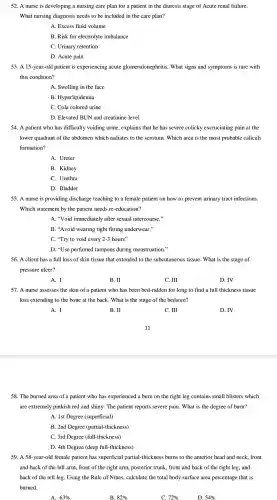 52. A nurse is developing a nursing care plan for a patient in the diuresis stage of Acute renal failure.
What nursing diagnosis needs to be included in the care plan?
A. Excess fluid volume
B. Risk for electrolyte imbalance
C. Urinary retention
D. Acute pain
53. A 15-year-old patient is experiencing acute glomerulonephr itis. What signs and symptoms is rare with
this condition?
A. Swelling in the face
B . Hyperlipidemia
C. Cola colored urine
D. Elevated BUN and creatinine level
54. A patient who has difficulty voiding urine,explains that he has severe colicky excruciating pain at the
lower quadrant of the abdomen which radiates to the scrotum . Which area is the most probable caliculi
formation?
A. Ureter
B. Kidney
C. Urethra
D. Bladder
55. A nurse is providing discharge teaching to a female patien on how to prevent urinary tract infections.
Which statement by the patient needs re-education?
A. "Void immediately after sexual intercourse."
B. "Avoid wearing tight fitting underwear."
C. "Try to void every 2-3 hours"
D. "Use perfumed tampons during menstruation."
56. A client has a full loss of skin tissue that extended to the subcutaneous tissue.What is the stage of
pressure ulcer?
A. I
B. II
C. III
D. IV
57. A nurse assesses the skin of a patient who has been bed-ridden for long to find a full thickness tissue
loss extending to the bone at the back. What is the stage of the bedsore?
A. I
B. II
C. III
D.IV
58. The burned area of a patient who has experienced a burn on the right leg contains small blisters which
are extremely pinkish red and shiny.The patient reports severe pain .What is the degree of burn?
A. 1st Degree (superficial)
B. 2nd Degree (partial-thickness)
C. 3rd Degree (full-thickness)
D. 4th Degree (deep full-thickness)
59. A 58-year-old female patient has superficial partial -thickness burns to the anterior head and neck front
and back of the left arm, front of the right arm posterior trunk front and back of the right leg , and
back of the left leg. Using the Rule of Nines.calculate the total body surface area percentage that is
burned.
A. 63% 
D. 54%