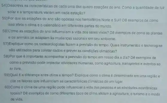 54)Descreva as características de cada uma das quatro estações do ano. Como a quantidade de luz
solar e a temperatura variam em cada estação?
55)Por que as estações do ano são opostas nos hemisférios Norte e Sul? Dê exemplos de como
isso afeta o clima e o calendário em diferentes partes do mundo.
56)Como as estações do ano influenciam a vida dos seres vivos? Dê exemplos de como as plantas
e os animais se adaptam às mudanças sazonais em seu ambiente.
57)Explique como os meteorologistas fazem a previsão do tempo. Quais instrumentos e tecnologias
são utilizados para coletar dados e prever as condições climáticas?
58)Por que é importante acompanhar a previsão do tempo em nosso dia a dia? Dê exemplos de
como a previsão pode impactar atividades humanas, como agricultura , transportes e eventos ao
ar livre.
59)Qual é a diferença entre clima e tempo?Explique como o clima é determinado em uma região e
cite os fatores que influenciam as características climáticas de um lugar.
60)Como o clima de uma região pode influenciar a vida das pessoas e as atividades econômicas
locais? Dê exemplos de como diferentes tipos de clima afetam a agricultura o turismo e o modo
de vida.