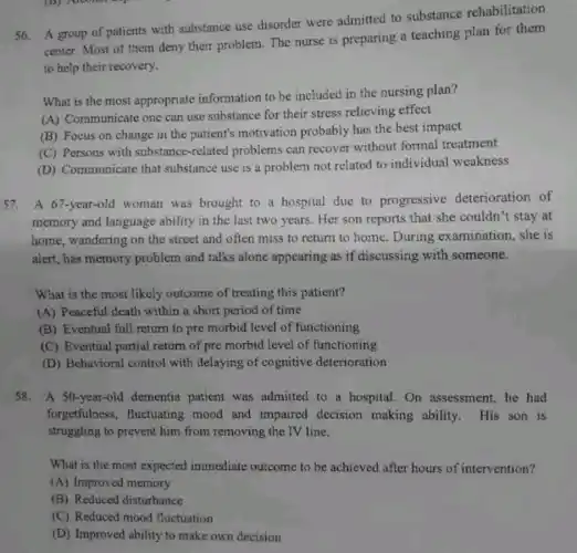 56. A group of patients with substance use disorder were admitted to substance rehabilitation
center. Most of them deny their problem. The nurse is preparing a teaching plan for them
to help their recovery.
What is the most appropriate information to be included in the nursing plan?
(A) Communicate one can use substance for their stress relieving effect
(B) Focus on change in the patient's motivation probably has the best impact
(C) Persons with substance-related problems can recover without formal treatment
(D) Communicate that substance use is a problem not related to individual weakness
57. A 67-year-old woman was brought to a hospital due to progressive deterioration of
memory and language ability in the last two years. Her son reports that she couldn't stay at
home, wandering on the street and often miss to return to home . During examination.she is
alert, has memory problem and talks alone appearing as if discussing with someone.
What is the most likely outcome of treating this patient?
(A) Peaceful death within a short period of time
(B) Eventual full return to pre morbid level of functioning
(C) Eventual partial return of pre morbid level of functioning
(D) Behavioral control with delaying of cognitive deterioration
58.A 50-year-old dementia patient was admitted to a hospital. On assessment, he had
forgetfulness, fluctuating mood and impaired decision making ability. His son is
struggling to prevent him from removing the TV line.
What is the most expected immediate outcome to be achieved after hours of intervention?
(A) Improved memory
(B) Reduced disturbance
(C) Reduced mood fluctuation
(D) Improved ability to make own decision