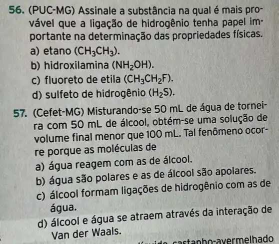 56. (PUC -MG) Assinale a substância na qual é mais pro-
vável que a ligação de hidrogênio tenha papel im-
portante na determinação das propriedades físicas.
a) etano (CH_(3)CH_(3))
b) hidroxilamina (NH_(2)OH)
c) fluoreto de etila (CH_(3)CH_(2)F)
d) sulfeto de hidrogênio (H_(2)S)
57. (Cefet-MG)Misturando-se 50 mL de água de tornei-
ra com 50 mL de álcool , obtém-se uma solução de
volume final menor que 100 mL. Tal fenômeno ocor-
re porque as moléculas de
a) água reagem com as de álcool.
b) água são polares e as de álcool são apolares.
c) álcool formam ligações de hidrogênio com as de
água.
d) álcool e água se atraem através da interação de
Van der Waals.