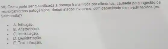 58) Como pode ser classificada a doença transmitida por alimentos causada pela ingestão de
microrganismo s patogênicos denominado s invasivos, com capacidade de invadir tecidos (ex:
Salmonela)?
A Infecção.
B. Aflatoxicose.
C Intoxicação.
D Desidratação.
E. Toxi-infecção.