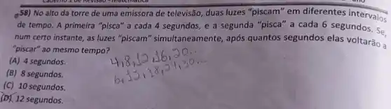 58) No alto da torre de uma emissora de televisão, duas luzes "piscam" em diferentes intervalos
de tempo. A primeira "pisca" a cada 4 segundos, e a segunda "pisca" a cada 6 segundos. Se.
num certo instante, as luzes "piscam " simultaneamente, após quantos segundos elas voltarão a
"piscar" ao mesmo tempo?
(A) 4 segundos.
(B) 8 segundos.
(C) 10 segundos.
(B) 12 segundos.