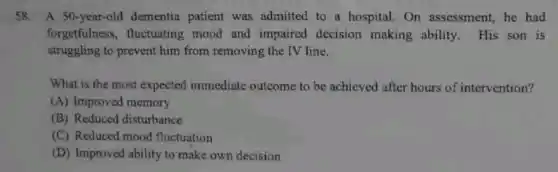 58.A 50-year-old dementia patient was admitted to a hospital. On assessment, he had
forgetfulness, fluctuating mood and impaired decision making ability. His son is
struggling to prevent him from removing the IV line.
What is the most expected immediate outcome to be achieved after hours of intervention?
(A) Improved memory
(B) Reduced disturbance
(C) Reduced mood fluctuation
(D) Improved ability to make own decision