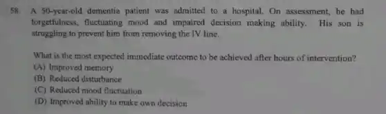 58.A 50-year-old dementia patient was admitted to a hospital. On assessment, he had
forgetfulness, fluctuating mood and impaired decision making ability. His son is
struggling to prevent him from removing the TV line.
What is the most expected immediate outcome to be achieved after hours of intervention?
(A) Improved memory
(B) Reduced disturbance
(C) Reduced mood fluctuation
(D) Improved ability to make own decision