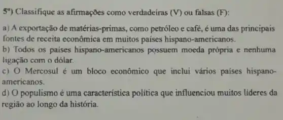 59) Classifique as afirmações como verdadeiras (V) ou falsas (F)
a) A exportação de matérias -primas, como petróleo e café, é uma das principais
fontes de receita econômica em muitos paises hispano -americanos.
b) Todos os países hispano -americanos possuem moeda própria e nenhuma
ligação com o dólar.
c) 0 Mercosul é um bloco econômico que inclui vários paises hispano-
americanos.
d) O populismo é uma característica política que influenciou muitos lideres da
região ao longo da história.