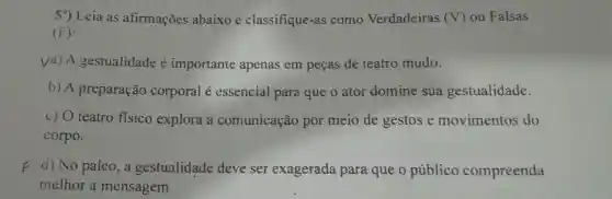 59) Leia as afirmações abaixo e classifique-a is como Verdadeiras (V) ou Falsas
(F):
Va) A gestualidade é importante apenas em pecas de teatro mudo.
b) A preparação corporal é essencial para que o ator domine sua gestualidade.
c) O teatro fisico explora a comunicaçā por meio de gestos e movimentos do
corpo.
F d) No palco., a gestualidade deve ser exagerada para que o público compreenda
melhor a mensagem.