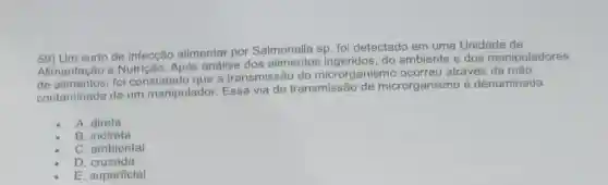 59) Um surto de infecção alimentar por Salmonella sp. fo detectado em uma Unidade de
Alimentação e Após análise dos ingeridos, do ambiente e dos manipuladores
de alimentos, foi constatado que a transmissão do microrganismo ocorreu através da mào
contaminada de um manipulador. Essa via de transmissão de microrganismo é denominada
A. direta
B indireta
C. ambiental
D . cruzada
E. superficial