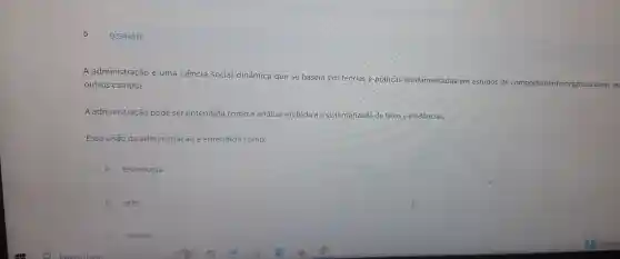 5
A adminis tração é um a ciêi cia social dinâmica que se ba seia em tec rias e práticas fu ndamentada s em est idos de comportamento organizacions
outros ca mpos.
A administraçãc pode se rent endida como a análise metódic de fatos e e idências.
Essa visā da admini nd ida como:
A tecnologia.
B arte
C ciência.
Q3344016