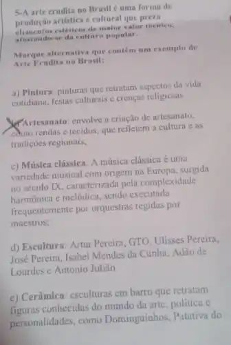 5-A arte erudita no Brasil é uma forma de
produção artística e cultural que preza
estéticos de maior valor teenico,
afastando-se da cultura popular.
Marque alternativa que contém um exemplo de
Arte Erudita no Brasil:
a) Pintura: pinturas que retratam aspectos da vida
cotidiana, festas culturais c crenças religiosas
Artesanato: envolve a criação de artesanato,
como rendas e tecidos que refletem a cultura e as
tradições regionais;
c) Música clássica: A música clássica é uma
variedade musical com origem na Europa , surgida
no século IX caracterizada pela complexidade
harmônica e melódica sendo executada
frequentemente por orquestras regidas por
maestros;
d) Escultura: Artur Pereira, GTO, Ulisses Pereira,
José Pereira, Isabel Mendes da Cunha Adão de
Lourdes e Antonio Julião
e) Cerâmica esculturas em barro que retratam
figuras conhecidas do mundo da arte, politica e