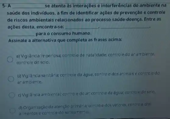 5.A __ se atenta às interaçōes e interferências do ambiente na
saúde dos indivíduos , a fim de identifical ações de prevenção e controle
de riscos ambientais relacionados ao processo saúde -doença. Entre as
açōes desta . encontra-se: __ __
__ para o consumo humano.
Assinale a alternativa que completa as frases acima:
a) Vigilância imperiosa;controle de natalidade controledo ar ambiente,
controle do solo.
b) Vigilância sanitárla;controle da água controle dos animais e controle do
ar ambiente.
c) Vigilâncla ambiental;controle do ar controle da água; co ntrole do solo.
d) Organização da atenção primária controle dos vetores controle dos
allmentose controle do saneamento.