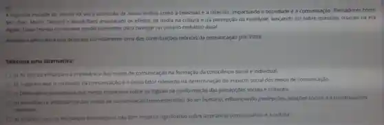 5)
A segunda metade do século XX viu a ascensão de novas midias como a televisão e a internet, impactando a sociedade e a comunicação Pensadores como
McLuhan, Morin, Debord e Baudrillard analisaram os efeitos da midia na cultura e na percepção da realidade,lançando luz sobre questōes cruciais na era
digital. Essas teorias continuam sendo relevantes para navegar no cenário midiático atual.
Assinale a alternativa que descreve corretamente uma das contribuiçōes teóricas da comunicação pós-1950:
Selecione uma alternativa:
a) As teorias enfatizam a irrelevância dos meios de comunicação na formação da consciência social e individual.
b) Sugerem que o conteúdo da comunicação é o único fator relevante na determinação do impacto social dos meios de comunicação.
c) Destacam a supremacia dos meios impressos sobre os digitais na conformação das percepçōes sociais e culturais.
d) Ressaltam a importância dos meios de comunicação como extensões do ser humano, influenciando percepçōes, relaçōes sociais e a construção da
realidade.
e) Propóem que as mudanças tecnológicas nào têm impacto significativo sobre as práticas comunicativas e a cultura.