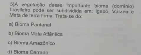 5)A vegetação desse importante bioma (dominio)
brasileiro pode ser subdividida em: Igapó e
Mata de terra firma Trata-se do:
a) Bioma Pantanal
b) Bioma Mata Atlântica
c) Bioma Amazônico
d) Bioma Cerrado