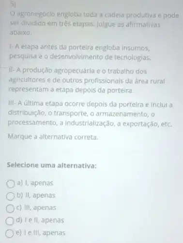 5)
agronegócio engloba toda a cadeia produtiva e pode
ser dividido em três etapas. Julgue as afirmativas
abaixo.
1- A etapa antes da porteira engloba insumos,
pesquisa e 0 desenvolvimento de tecnologias.
II- A produção agropecuária e 0 trabalho dos
agricultores e de outros profissionais da área rural
representam a etapa depois da porteira.
III- A última etapa ocorre depois da porteira e inclui a
distribuição, o transporte, o armazenamento, o
processamento, a industrialização, a exportação, etc.
Marque a alternativa correta.
Selecione uma alternativa:
a) I, apenas
b) II, apenas
c) III, apenas
d) le II,apenas
e) Te III, apenas