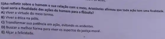 5)Ao refletir sobre o homem e sua relação com o meio, Aristóteles afirmou que toda ação tem uma finalidade.
Qual seria a finalidade das ações do homem para o filósofo?
A) Viver a virtude do meio termo.
B) Viver a ética na pólis.
C) Transformar sua potência em ação, evitando os acidentes.
D) Buscar a melhor forma para viver os aspectos da justiça moral.
E) Alçar a felicidade.