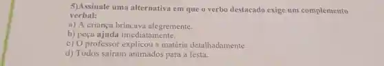 5)Assinale uma alternativa em que o verbo destacado exige um complemento
verbal:
a) A criança brincava alegremente.
b) peça ajuda imediatamente.
c) O professor explicou a matéria detalhadamente.
d) Todos safram animados para a festa.