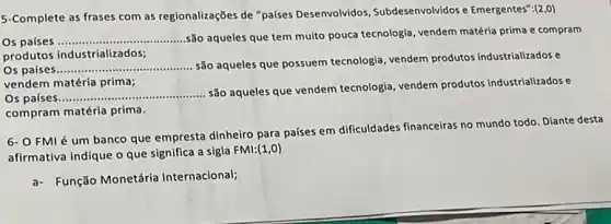 5-Complete as frases com as regionalizações de "países Desenvolvidos, Subdesenvolvidos Emergentes":(2,0)
Os paises __
são aqueles que tem multo pouca tecnologia, vendem matéria prima e compram
produtos industrializados;
Os países __
são aqueles que possuem tecnologia, vendem produtos industrializados e
vendem matéria prima;
Os paises __
são aqueles que vendem tecnologia, vendem produtos industrializados e
compram matéria prima.
6- O FMI é um banco que empresta dinheiro para países em dificuldades financeiras no mundo todo Diante desta
afirmativa indique o que significa a sigla FMI: (1,0)
a- Função Monetária Internacional;