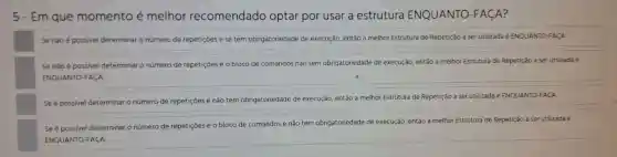 5-Em que momento é melhor recomendado optar por usar a estrutura ENQUANTO -FACA?
Se não é possivel determinar o número de repetiçōes e se tem obrigatoriedade de execução,então a melhor Estrutura de Repetição a ser utilizada é ENQUANTO-FACA
Se não é possivel determinar o número de repetiçōes e o bloco de comandos não tem obrigatoriedade de execução então a melhor Estrutura de Repetição a ser utilizada é
ENQUANTO -FACA
Se é possivel determinar o número de repetiçōes e não tem obrigatoriedade de execução então a melhor Estrutura de Repetição a ser utilizada é ENQUANTO-FACA
Se é possivel determinar o número de repetiçōes e o bloco de comandos e não tem obrigatoriedade de execução então a melhor Estrutura de Repetição a ser utilizada é
ENQUANTO FACA