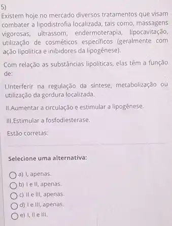 5)
Existem hoje no mercado diversos tratamentos que visam
combater a lipodistrofia localizada tais como massagens
vigorosas, ultrassom endermoterapia, lipocavitação,
utilização de cosméticos especificos (geralmente com
ação lipolitica e inibidores da lipogênese).
Com relação as substâncias lipoliticas, elas têm a função
de:
Linterferir na regulação da sintese, metabolização ou
utilização da gordura localizada.
II.Aumentar a circulação e estimular a lipogênese.
III.Estimular a fosfodiesterase.
Estão corretas:
Selecione uma alternativa:
a) I. apenas.
b) le II, apenas.
c) II e III, apenas.
d) le III, apenas.
e) I, II e III.