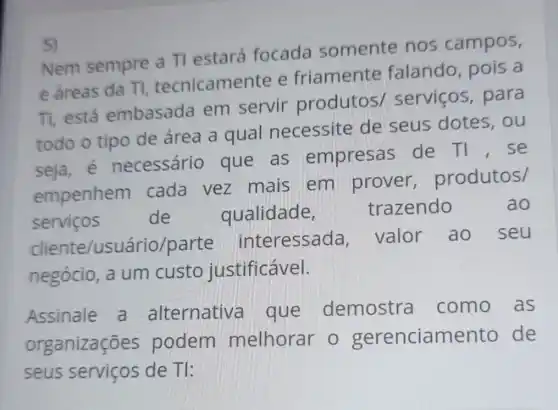 5)
Nem sempre a Tl estará focada somente nos campos,
e áreas da TI tecnicame te e friamente falando, pois a
TI, está embasada em servir produtos/servicos , para
todo o tipo de área a qual necessite de seus dotes . ou
seja, é necessário que as empresas de TI , se
empenhem cada vez mais em prover produtos/
servicos
de qualidade, trazendo	ao
cliente/usu ário/parte interessada valor ao seu
negócio, a um custo justificável.
Assinale a alternative a que demostra como as
organizações podem melhorar 0 gerenciame nto de
seus serviços de TI: