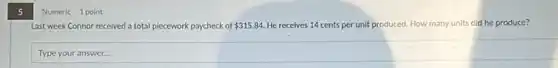 5
Numeric 1 point
Last week Connor received a total piecework paycheck of 315.84 He receives 14 cents per unit produced. How many units did he produce?
Type your answer...