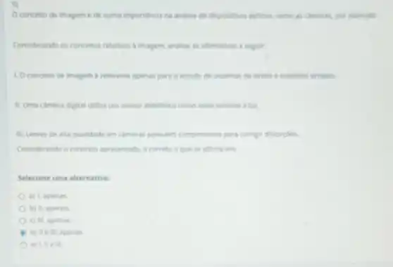 5)
Oconcelto de imagem de suma importancia na analise de dispositivos opticos como as cameras, por evernplo
Considerando os concellos relativos a imagem, analise as afirmativas a seguir:
1. Oconceito de Imagem e relevante apenas para o estudo de sistemas de lentes e espelhos simples
II. Uma camera digital utiliza um sensor eletrónico como meio sensivel alut.
III. Lentes de alta qualidade em cameras possuem componentes para compr distorples.
Considerando o contexto apresentado, é correto o que se afirma em:
Selecione uma alternativa:
a) 1, apenas
b) II, apenas
c) III, apenas
d) lle III apenas
e) 1, II e III.