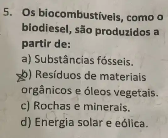 5.Os bioco mbustiveis , como o
biodiesel, são pr oduzidos a
partir de:
a) Sub stânc ias fósseis.
b) Resíduos de mat eriais
org ânicos e óleos vegetais.
c) Rochas e minerais.
d) E nergia solar e e ólica.