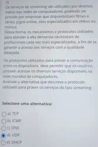 5)
Os serviços de streaming são utilizados por diversos
meios nas redes de computadores , podendo ser
provido por empresas que disponibiliza m filmes e
séries, jogos online, sites especializados em vídeos ou
música.
Dessa forma, os mecanismos e protocolos utilizados
para atender a alta demanda necessitam de
profissionais cada vez mais especializados, a fim de se
garantir o acesso aos serviços com a qualidade
desejada.
Os protocolos utilizados para prover a comunicação
entre os dispositivos , deve permitir que os usuários
possam acessar os diversos serviços disponíveis na
rede mundial de computadores.
Assinale a alternativa que descreve o protocolo
utilizado para prover os serviços do tipo streaming.
Selecione uma alternativa:
a) TCP
b) ICMP
c) DNS
C d) UDP
e) DHCP