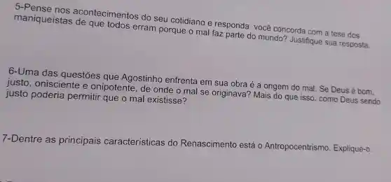 5-Pense nos acontecimentos do seu cotidiano e responda: você concorda com a tese dos
maniqueístas de que todos erram porque o mal faz parte do mundo?Justifique sua resposta.
6-Uma das questōes que Agostinho enfrenta em sua obra é a origem do mal.Se Deus é bom,
justo , onisciente e onipotente de onde o mal se originava'? Mais do que isso, como Deus sendo
justo poderia permitir que o mal existisse?
7-Dentre as principais características do Renascimento está 0 Antropocentrismo Explique-o.