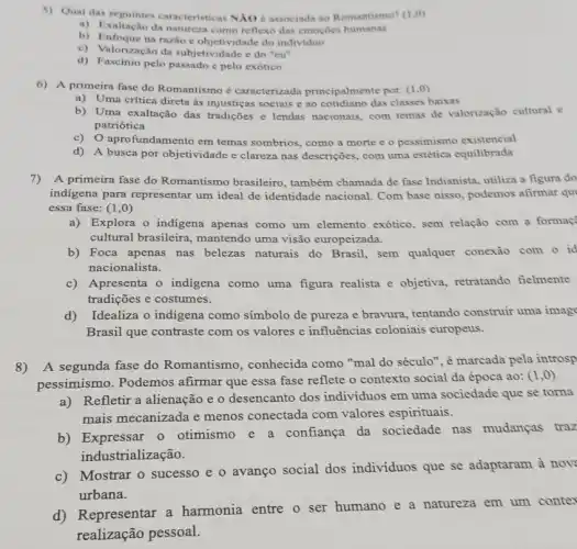 5)Qual das seguintes caracteristicas N/10 associada ao Romantismo? (1,0)
a) Exaltação da natureza como reflexo das emoçōes humanas
b) Enfoque na razioe objetividade do individuo
c) Valorização da subjetividade e do "cu"
d) Fascinio pelo passado e pelo exótico
6) A primeira fase do Romantismo é caracterizada principalmente por: (1,0)
a) Uma critica direta às injusticas sociais e ao cotidiano das classes baixas
b) Uma exaltação das tradições c lendas nacionais com temas de valorização cultural c
patriotica
c)aprofundamento em temas sombrios, como a morte e o pessimismo existencial
d) A busca por objetividade e clareza nas descrições, com uma estética equilibrada
7)A primeira fase do Romantismo brasileiro , também chamada de fase Indianista, utiliza a figura do
indigena para representar um ideal de identidade nacional. Com base nisso , podemos afirmar qu
essa fase: (1 ,0)
a)Explora o indigena apenas como um elemento exótico, sem relação com a formac
cultural brasileira , mantendo uma visão europeizada.
b) Foca apenas nas belezas naturais do Brasil, sem qualquer conexão com o id
nacionalista.
c) Apresenta o indigena como uma figura realista e objetiva, retratando fielmente
tradições e costumes.
d)Idealiza o indigena como símbolo de pureza e bravura, tentando construir uma image
Brasil que contraste com os valores e influências coloniais europeus.
8) A segunda fase do Romantismo, conhecida como "mal do século", é marcada pela introsp
pessimismo. Podemos afirmar que essa fase reflete o contexto social da época ao: (1 ,0)
a)Refletir a alienação e o desencanto dos individuos em uma sociedade que se torna
mais mecanizada e menos conectada com valores espirituais.
b) Expressar o otimismo confiança da sociedade nas mudanças traz
ind ustrialização.
c) Mostrar o sucesso e o avanço social dos individuos que se adaptaram à nov
urbana.
d) Representar a harmonia entre o ser humano e a natureza em um conter
realização pessoal.