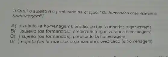 5.Qual o sujeito e o predicado na oração: "Os formandos organizaram a
homenagem"?
A () sujeito (a homenagem); predicado (os formandos organizaram)
B () sujeito (os formandos ); predicado (organizaran i a homenagem)
() sujeito (os formandos ); predicado (a homenagem)
D () sujeito (os formandos organizaram)homenagem)