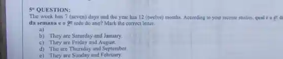 5"QUESTION:
The week has 7 (seven) days and the year has 12 (twelve)months. According to your recente studies, qual 0 1 di
da semana e o underline (9^th) mês do ano? Mark the correct letter:
a)
b) They are Saturday and January.
c) They are Friday and August.
d) The are Thursday and September.
e) They are Sunday and February.