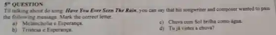 5*QUESTION:
Til talking about do song: Have You Ever Seen The Rain, you can say that his songwriter and composer wanted to pass
the followin Mark the correct letter.
a)Melancholia e Esperança.
c) Chuva com Sol brilha como água.
b) Tristesa e Esperança.
d) Tujá vistes a chuva?