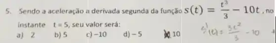 5.Sendo a aceleração a derivada segunda da função s(t)=(t^3)/(3)-10t ,no
instante t=5 seu valor será:
a) 2
b) 5
c) -10
d) -5
10