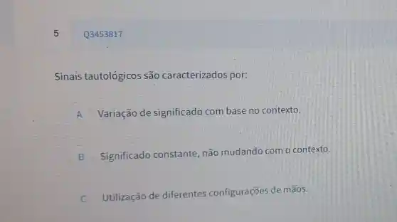 5
Sinais tautológicos são caracterizados por:
A Variação de significado com base no contexto.
B Significado constante, não mudando com o contexto.
Utilização de diferentes configurações de mãos.
c
Q3453817