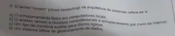 5.
termo "nuvem" (cloud computing) na arquitetura de sistema refere-se a:
a) armazenamento fisico em computadores locais.
b)
c) Um tipo desmoto a recursos com discos rigidos. armazenamento por meio da internet.
d) Um sistema offlioria e gerenciamento de dados.