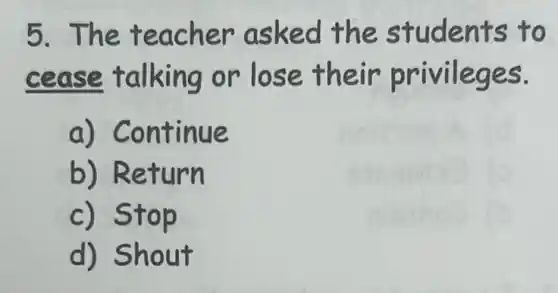 5.The tea cher as ked the students to
cease t a Iking or lose their privileges.
a) Co int.inue
b) Return
c) Stop
d) Shout