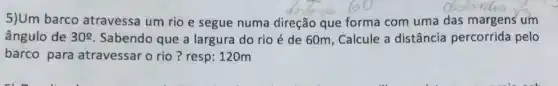 5)Um barco atravessa um rio e segue numa direção que forma com uma das margens um
ângulo de 30^circ  Sabendo que a largura do rio é de 60m, Calcule a distância percorrida pelo
barco para atravessar o rio?resp: 120m