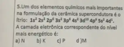 5.Um dos elementos qulmicos mals importantes
na formulação da cerâmica supercondutora é o
ítrio: 1s^22s^22p^63s^23p^64s^23d^104p^65s^24d^1
A camada eletrônica correspondente do nivel
mais energético é:
a) N
b) K
c) P
d )M