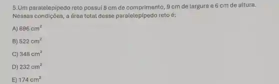 5.Um paralelepípedo reto possui 8 cm de comprimento, 9 cm de largura e 6 cm de altura.
Nessas condições, a área total desse paralelepípedo reto é:
A) 696cm^2
B) 522cm^2
C) 348cm^2
D) 232cm^2
E) 174cm^2